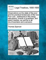 Observations on the state of the poor and the practical tendencies of the new Poor Law: addressed to the clergy, rate-payers, boards of guardians, and ... well as to all churchwardens and overseers. 1240152019 Book Cover