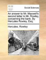 An answer to Mr. Maxwell's second letter to Mr. Rowley, concerning the bank. By Hercules Rowley, Esq; 1171483007 Book Cover