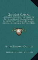 Ganges Canal: A Disquisition on the Heads of the Ganges and Jumna Canals, North-Western Provinces, in Reply to Strictures by Major-General Sir Arthur Cotton 1017966362 Book Cover
