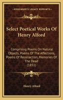 Select Poetical Works Of Henry Alford: Comprising Poems On Natural Objects, Poems Of The Affections, Poems Of Recollection, Memories Of The Dead 1166282473 Book Cover