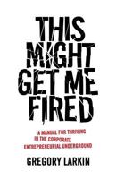 This Might Get Me Fired: A Manual for Thriving in the Corporate Entrepreneurial Underground 1544510713 Book Cover