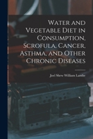 Water and Vegetable Diet in Consumption, Scrofula, Cancer, Asthma, and Other Chronic Diseases 1017315329 Book Cover