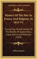History Of The War In France And Belgium, In 1815 V1: Containing Minute Details Of The Battles Of Quatre-Bras, Ligny, Wavre, And Waterloo 1167022661 Book Cover