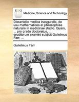 Dissertatio medica inauguralis, de usu mathematices et philosophiae naturalis in medicinae studio. Quam, ... pro gradu doctoratus, ... eruditorum examini subjicit Gulielmus Farr, ... 1170691730 Book Cover