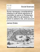 Some necessary considerations relating to all future elections of members to serve in Parliament, humbly offer'd to all electors, To which is added a list, and account 1171434723 Book Cover