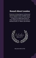 Round About London: Historical, Archaeological, Architectural, And Picturesque Notes Suitable For The Tourist, Within A Circle Of Twelve Miles 1148419020 Book Cover