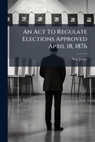 An Act To Regulate Elections Approved April 18, 1876: With The Amendments Made Thereto At The Sessions Of 1877-8-9 And 80... 1246662604 Book Cover