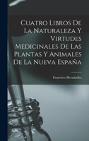 Cuatro Libros De La Naturaleza Y Virtudes Medicinales De Las Plantas Y Animales De La Nueva España 1015635946 Book Cover