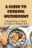 A Guide To Cooking Mushrooms: A Beginner'S Guide To Prepping And Cooking 25 Mushrooms Recipes: Mushroom Recipes For Dinner B099C4Z5GL Book Cover