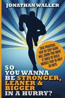 So You Wanna Be Stronger, Leaner & Bigger in a Hurry?: This Practical Step by Step Guide Will Show You What It Takes to Build Muscle Fast in Only 30 Days 1519156839 Book Cover