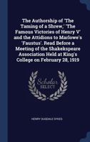 The Authorship of 'The Taming of a Shrew,' 'The Famous Victories of Henry V' and the Attidions to Marlowe's 'Faustus'. Read Before a Meeting of the ... Held at King's College on February 28, 1919 1376820102 Book Cover
