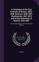 A Catalogue of the City Councils of Boston, 1822-1908, Roxbury, 1846-1867, Charlestown, 1847-1873 and of the Selectmen of Boston, 1634-1822: Also of ... Town and Municipal Officers 1357220588 Book Cover