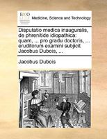 Disputatio medica inauguralis, de phrenitide idiopathica: quam, ... pro gradu doctoris, ... eruditorum examini subjicit Jacobus Dubois, ... 1170691242 Book Cover