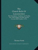 The Church Bells of Leicestershire: Their Inscriptions, Traditions, and Peculiar Uses, With Chapters On Bells and the Leicester Bell Founders 1165691841 Book Cover