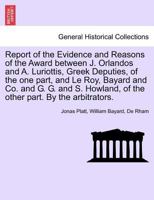 Report of the Evidence and Reasons of the Award between J. Orlandos and A. Luriottis, Greek Deputies, of the one part, and Le Roy, Bayard and Co. and ... of the other part. By the arbitrators. 1241456690 Book Cover