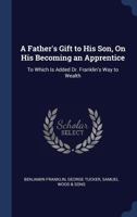 A Father's Gift to His Son, On His Becoming an Apprentice: To Which Is Added Dr. Franklin's Way to Wealth 1437453244 Book Cover