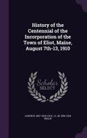 History of the Centennial of the Incorporation of the Town of Eliot, Maine, August 7th-13, 1910 1177907828 Book Cover