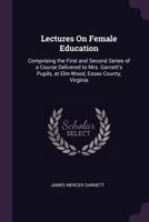 Lectures On Female Education: Comprising the First and Second Series of a Course Delivered to Mrs. Garnett's Pupils, at Elm-Wood, Essex County, Virginia 1377470334 Book Cover