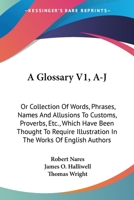 A Glossary V1, A-J: Or Collection Of Words, Phrases, Names And Allusions To Customs, Proverbs, Etc., Which Have Been Thought To Require Illustration In The Works Of English Authors 0548299587 Book Cover