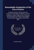 Remarkable Antiquities of the City of Exeter: Giving an Account of the Laws and Customs of the Place, the Offices, Court of Judicature, Gates, Walls, ... of the Several Corporations; With Their Disti 1017639744 Book Cover