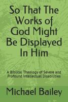 So That the Works of God Might Be Displayed in Him: A Biblical Theology of Severe and Profound Intellectual Disabilities 1798295199 Book Cover