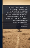Alaska ... Report of the Hon. Vincent Colyer, United States Special Indian Commissioner, on the Indian Tribes and Their Surroundings in Alaska ... Personal Observation and Inspection in 1869 102410463X Book Cover