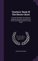 Teachers' Book Of The Heroic Christ: A Course Of Studies For Classes In Religious Education, Glorifying The Heroic And Kingly Qualities In Jesus Christ 1346586462 Book Cover