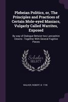 Plebeian Politics, Or, the Principles and Practices of Certain Mole-Eyed Maniacs, Vulgarly Called Warrites, Exposed: By Way of Dialogue Betwixt Two Lancashire Clowns: Together with Several Fugitive Pi 101510245X Book Cover