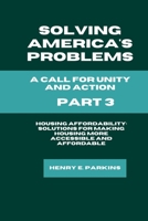 PART 3: HOUSING AFFORDABILITY: SOLUTIONS FOR MAKING HOUSING MORE ACCESSIBLE AND AFFORDABLE (SOLVING AMERICA'S PROBLEMS: A CALL FOR UNITY AND ACTION) B0CTV1LXVF Book Cover