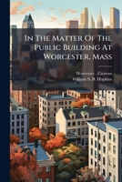 In the Matter of the Public Building at Worcester, Mass: Argument and Evidence for the Petitioners, Before the Senate Committee on Public Buildings and Grounds, on the Petition to Congress Asking That 1273345835 Book Cover