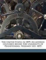 The United States in 1899. An address delivered before the University of Pennsylvania, February 22d, 1899 1359583092 Book Cover