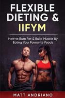 Flexible Dieting & Iifym: How to Burn Fat & Build Muscle by Eating Your Favourite Foods 1548469076 Book Cover