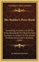 The Builder's Price Book: Containing A Correct List Of The Prices Allowed By The Most Eminent Surveyors In London, To The Several Artificers Concerned In Building 1140981064 Book Cover