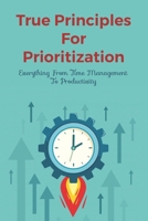 True Principles For Prioritization: Everything From Time Management To Productivity: How To Set Priorities In Life B099BWDP7K Book Cover