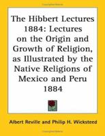 The Hibbert Lectures 1884: Lectures on the Origin and Growth of Religion, as Illustrated by the Native Religions of Mexico and Peru 1884 1162739576 Book Cover