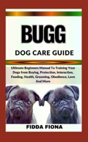 BUGG DOG CARE GUIDE: Ultimate Beginners Manual To Training Your Dogs from Buying, Protection, Interaction, Feeding, Health, Grooming, Obedience, Love And More B0CND2L6GV Book Cover