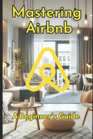 Mastering Airbnb: A Beginner’s Guide to Marketing Your Property.: The Ultimate Guide to Hosting Success and Maximizing Bookings B0DRVPS5RM Book Cover