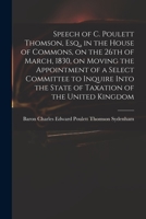 Speech of C. Poulett Thomson, Esq., in the House of Commons, on the 26th of March, 1830, on Moving the Appointment of a Select Committee to Inquire Into the State of Taxation of the United Kingdom 1014556236 Book Cover