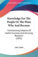 Knowledge for the People, or, The Plain Why and Because. Familiarizing Subjects of Useful Curiosity and Amusing Research 1141974827 Book Cover