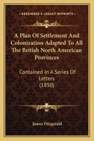 A Plan Of Settlement And Colonization Adapted To All The British North American Provinces: Contained In A Series Of Letters 1377122484 Book Cover