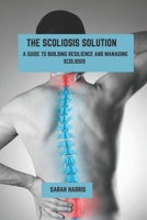 The scoliosis solution: A guide to building resilience and managing scoliosis B0DPCPFRF2 Book Cover