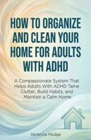 How to Organize and Clean Your Home For Adults with ADHD: A Compassionate System That Helps Adults With ADHD Tame Clutter, Build Habits, and Maintain a Calm Home (ADHD Life Skills Series) 1761591126 Book Cover
