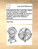 Information for Mrs. Jean Hay, widow of John Cuthbert of Castlehill, claimant upon the estate of Cromarty, for herself, and as trustee for her children, against His Majesty's advocate. 1170823289 Book Cover
