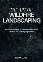 The Art of Wildfire Landscaping: Beginner's Guide to Designing Fire-Wise Gardens for a Changing Climate B0FG2PW83Z Book Cover