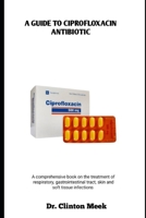 A GUIDE TO CIPROFLOXACIN ANTIBIOTIC: A comprehensive book on the treatment of respiratory, gastrointestinal tract, skin and soft tissue infections B0FB9G4HZX Book Cover
