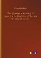 Thoughts on the Necessity of Improving the Condition of the Slaves in the British Colonies,: With a View to Their Ultimate Emancipation; and on the ... and the Advantages of the Latter Measure 1275633684 Book Cover