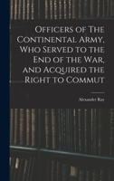 Officers of The Continental Army, who served to the end of the war, and acquired the right to commut 101832352X Book Cover