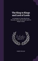 The King to Kings and Lord of Lords: An Attempt to Trace the Divine Records of His Life On Earth and His Reign in Glory 1143474392 Book Cover