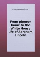 From Pioneer Home to the White House the Life of Abraham Lincoln: Boyhood, Youth, Manhood, Assassination, Death 1500908061 Book Cover