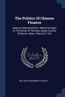 The Politics Of Chinese Finance: Address Delivered By Mr. Williard Straight At The Dinner Of The East Asiatic Society Of Boston, Mass., May 2nd, 1913... 1120915791 Book Cover